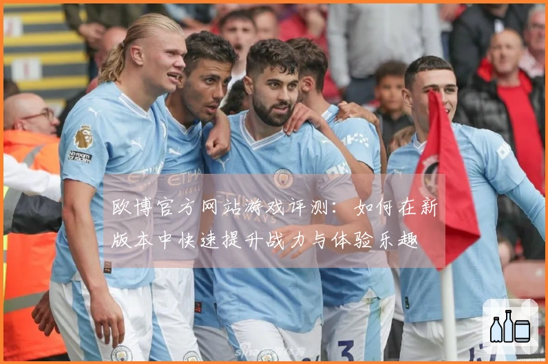 欧博官方网站游戏评测：如何在新版本中快速提升战力与体验乐趣