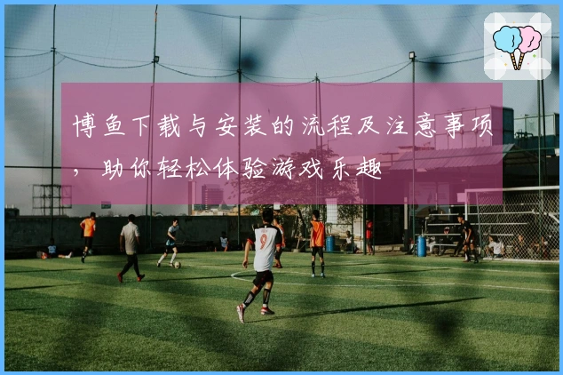博鱼下载与安装的流程及注意事项，助你轻松体验游戏乐趣
