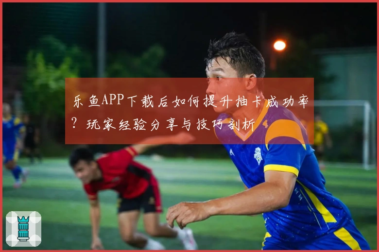 乐鱼APP下载后如何提升抽卡成功率？玩家经验分享与技巧剖析