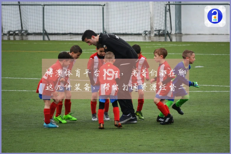 博澳体育平台入口，老哥们都在聊这几件装备，帮你打通资源任督二脉！