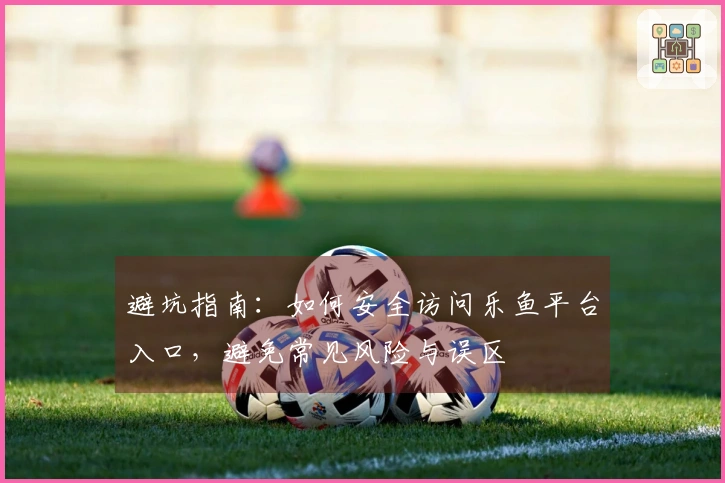 避坑指南：如何安全访问乐鱼平台入口，避免常见风险与误区