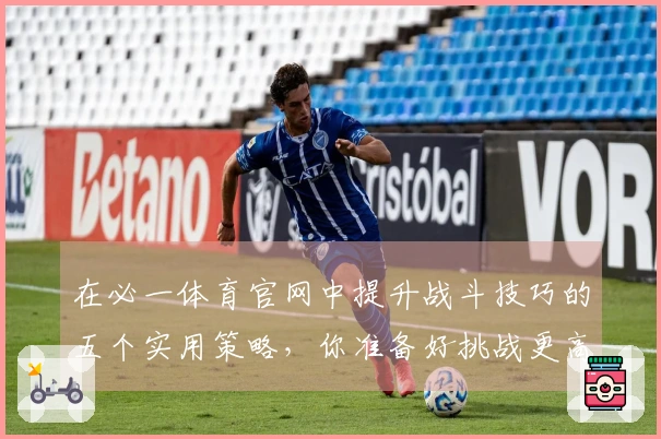 在必一体育官网中提升战斗技巧的五个实用策略，你准备好挑战更高难度了吗？