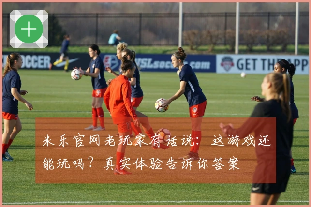 米乐官网老玩家有话说：这游戏还能玩吗？真实体验告诉你答案