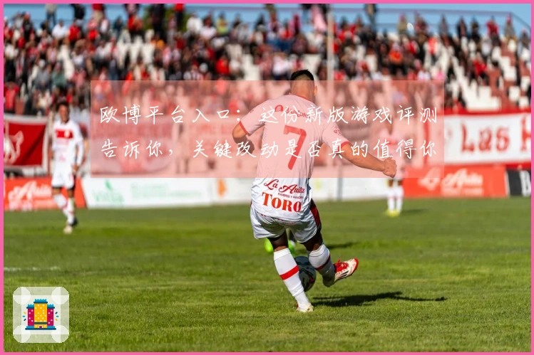欧博平台入口：这份新版游戏评测告诉你，关键改动是否真的值得你投入时间！